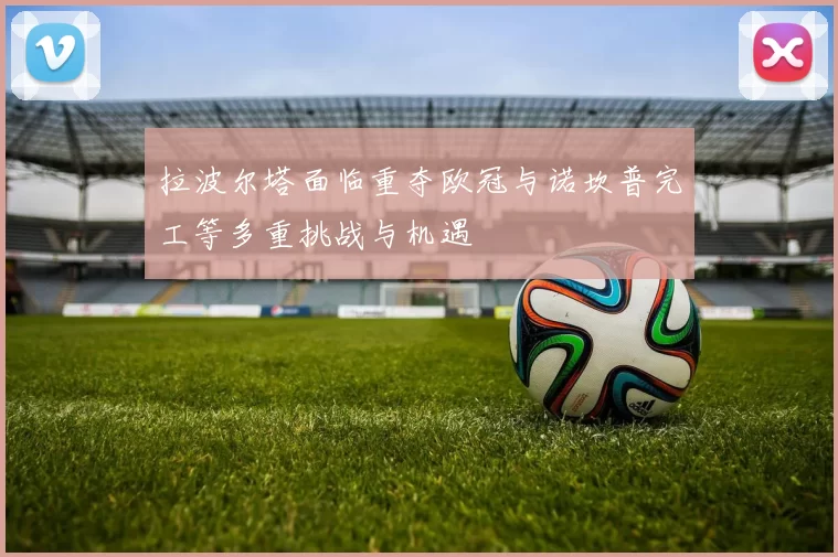 拉波尔塔面临重夺欧冠与诺坎普完工等多重挑战与机遇