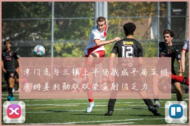 津门虎与三镇上半场战成平局亚姆卡姆姜利勋双双染黄射门乏力