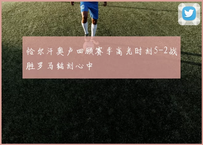 恰尔汗奥卢回顾赛季高光时刻5-2战胜罗马铭刻心中