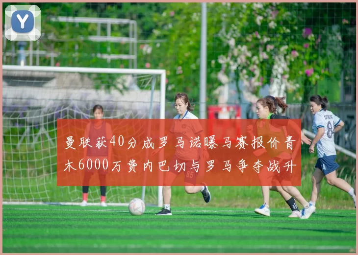 曼联获40分成罗马诺曝马赛报价青木6000万费内巴切与罗马争夺战升级