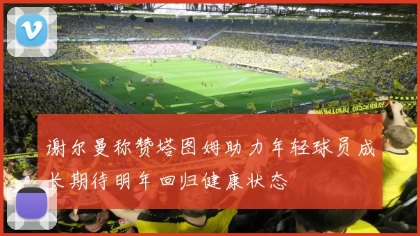 谢尔曼称赞塔图姆助力年轻球员成长期待明年回归健康状态
