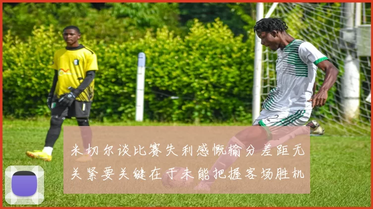 米切尔谈比赛失利感慨输分差距无关紧要关键在于未能把握客场胜机