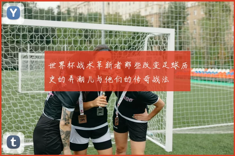 世界杯战术革新者那些改变足球历史的弄潮儿与他们的传奇战法