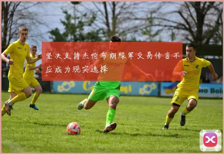 坚决支持杰伦布朗绿军交易传言不应成为现实选择