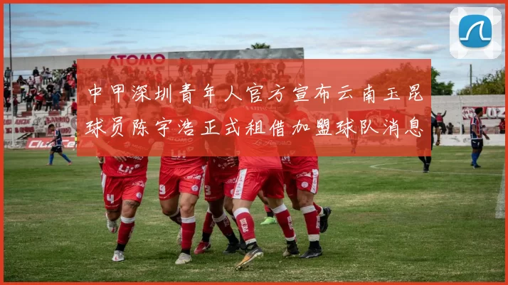 中甲深圳青年人官方宣布云南玉昆球员陈宇浩正式租借加盟球队消息