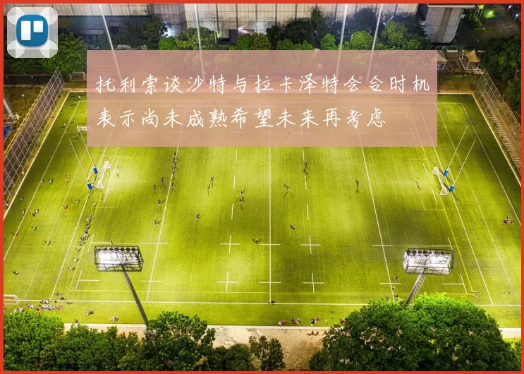 托利索谈沙特与拉卡泽特会合时机表示尚未成熟希望未来再考虑